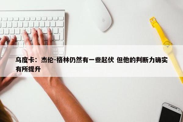 乌度卡：杰伦-格林仍然有一些起伏 但他的判断力确实有所提升