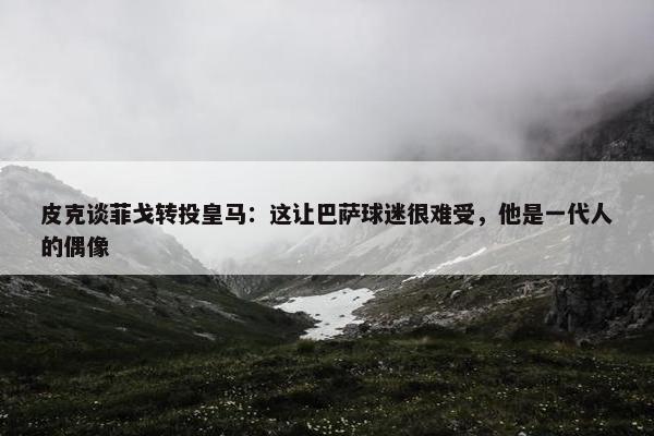 皮克谈菲戈转投皇马：这让巴萨球迷很难受，他是一代人的偶像