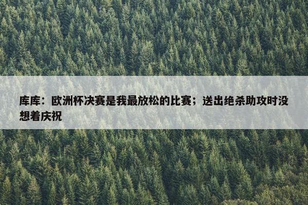 库库：欧洲杯决赛是我最放松的比赛；送出绝杀助攻时没想着庆祝