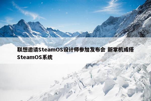 联想邀请SteamOS设计师参加发布会 新掌机或搭SteamOS系统