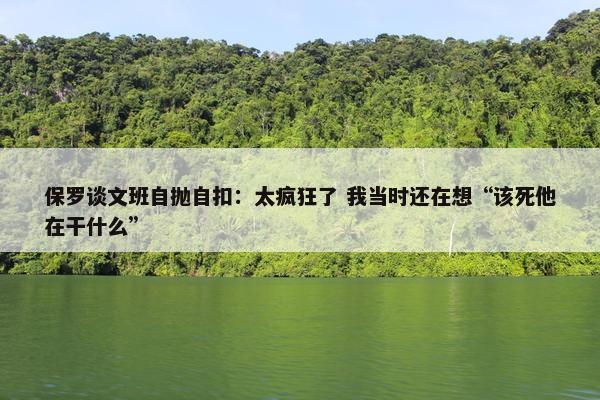 保罗谈文班自抛自扣：太疯狂了 我当时还在想“该死他在干什么”