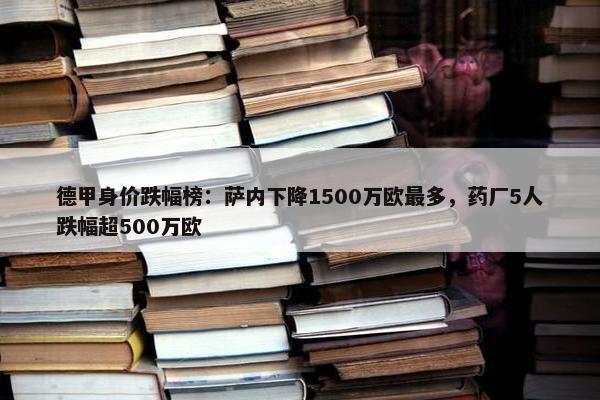 德甲身价跌幅榜：萨内下降1500万欧最多，药厂5人跌幅超500万欧