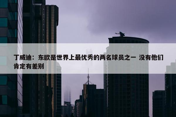 丁威迪：东欧是世界上最优秀的两名球员之一 没有他们肯定有差别