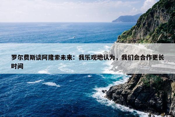 罗尔费斯谈阿隆索未来：我乐观地认为，我们会合作更长时间