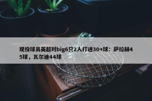 现役球员英超对big6只2人打进30+球：萨拉赫45球，瓦尔迪44球