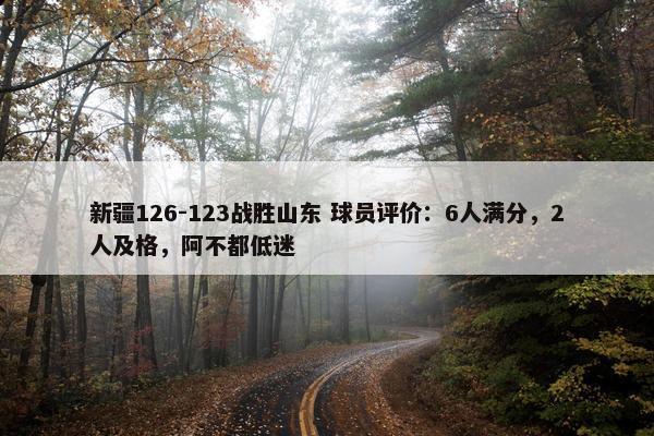 新疆126-123战胜山东 球员评价：6人满分，2人及格，阿不都低迷