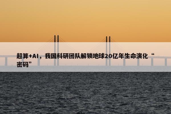 超算+AI，我国科研团队解锁地球20亿年生命演化“密码”