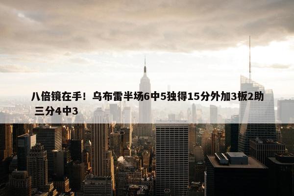 八倍镜在手！乌布雷半场6中5独得15分外加3板2助 三分4中3