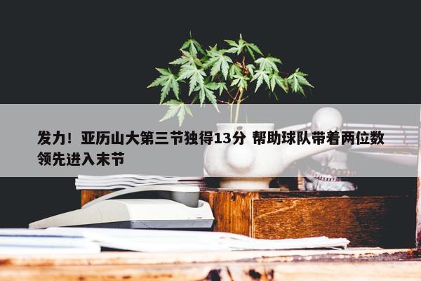 发力！亚历山大第三节独得13分 帮助球队带着两位数领先进入末节