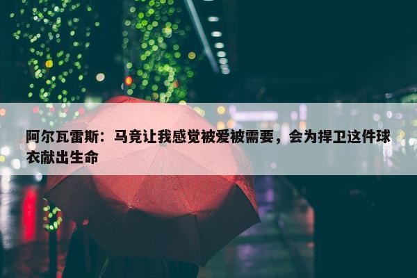 阿尔瓦雷斯：马竞让我感觉被爱被需要，会为捍卫这件球衣献出生命