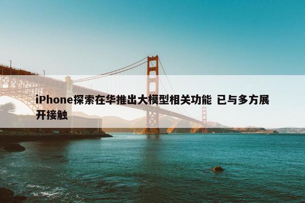 iPhone探索在华推出大模型相关功能 已与多方展开接触