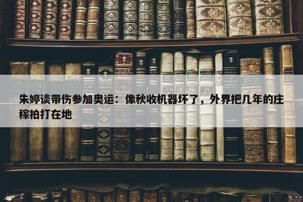 朱婷谈带伤参加奥运：像秋收机器坏了，外界把几年的庄稼拍打在地