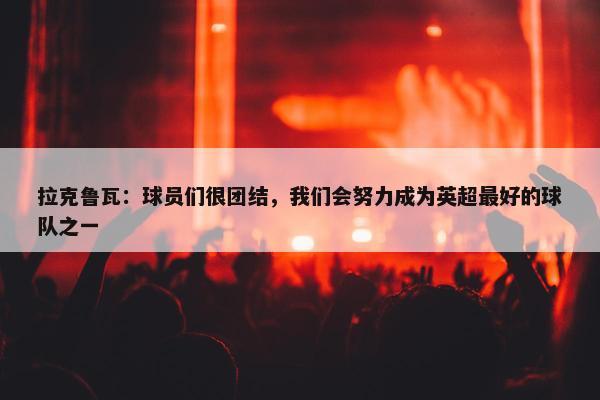 拉克鲁瓦：球员们很团结，我们会努力成为英超最好的球队之一