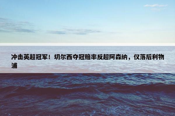 冲击英超冠军！切尔西夺冠赔率反超阿森纳，仅落后利物浦