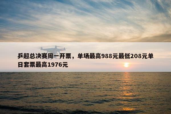 乒超总决赛周一开票，单场最高988元最低208元单日套票最高1976元