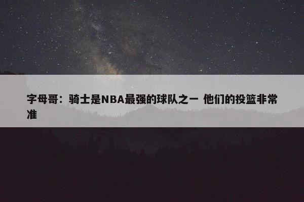 字母哥：骑士是NBA最强的球队之一 他们的投篮非常准