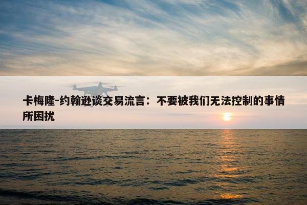 卡梅隆-约翰逊谈交易流言：不要被我们无法控制的事情所困扰