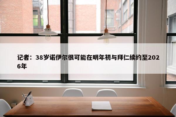 记者：38岁诺伊尔很可能在明年初与拜仁续约至2026年