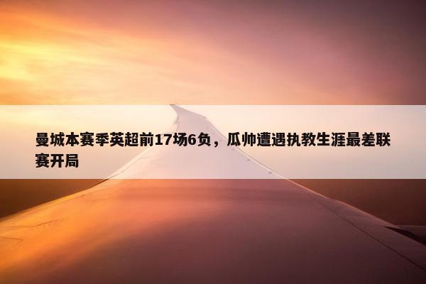 曼城本赛季英超前17场6负，瓜帅遭遇执教生涯最差联赛开局