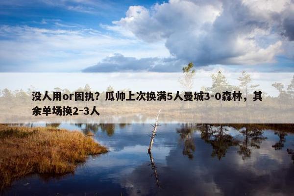 没人用or固执？瓜帅上次换满5人曼城3-0森林，其余单场换2-3人