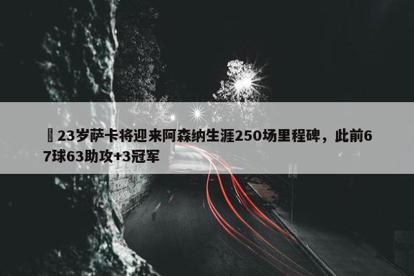 ✨23岁萨卡将迎来阿森纳生涯250场里程碑，此前67球63助攻+3冠军