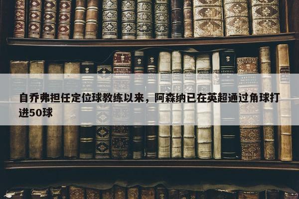 自乔弗担任定位球教练以来，阿森纳已在英超通过角球打进50球