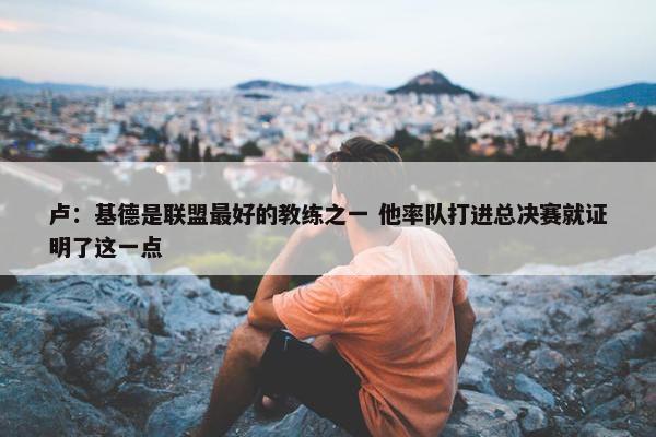 卢：基德是联盟最好的教练之一 他率队打进总决赛就证明了这一点