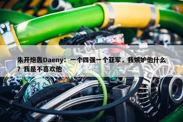 朱开炮轰Daeny：一个四强一个亚军，我嫉妒他什么？我是不喜欢他