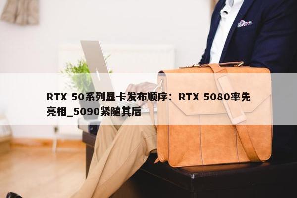 RTX 50系列显卡发布顺序：RTX 5080率先亮相_5090紧随其后