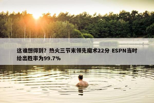 这谁想得到？热火三节末领先魔术22分 ESPN当时给出胜率为99.7%