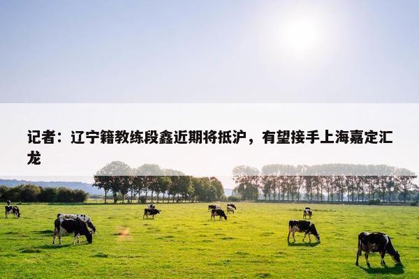 记者：辽宁籍教练段鑫近期将抵沪，有望接手上海嘉定汇龙