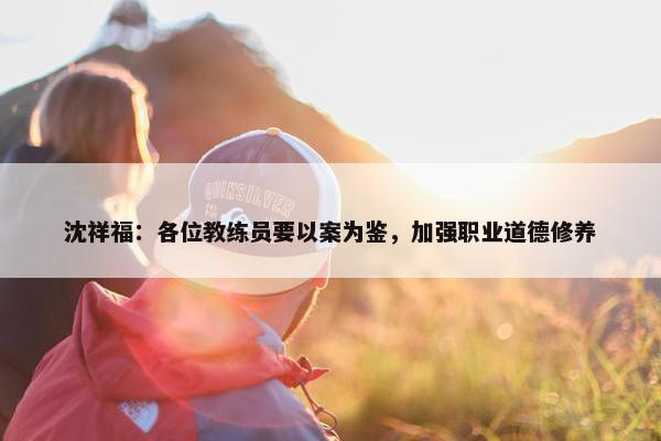 沈祥福：各位教练员要以案为鉴，加强职业道德修养