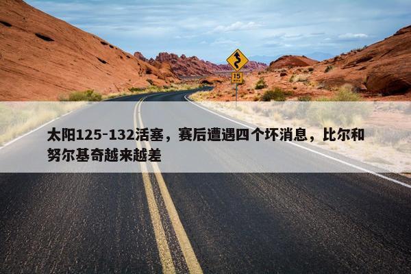 太阳125-132活塞，赛后遭遇四个坏消息，比尔和努尔基奇越来越差