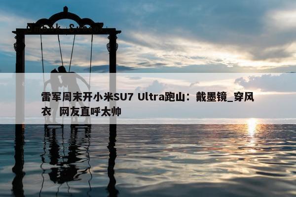 雷军周末开小米SU7 Ultra跑山：戴墨镜_穿风衣  网友直呼太帅