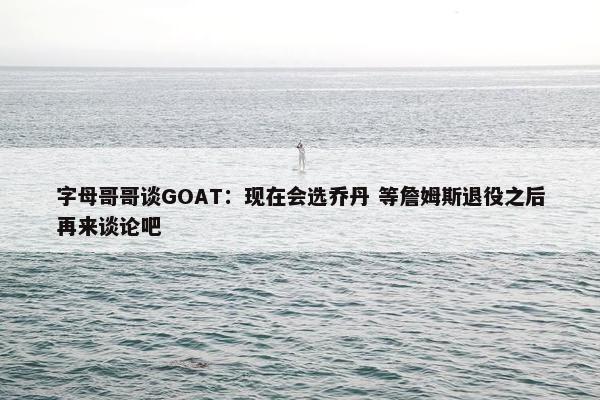 字母哥哥谈GOAT：现在会选乔丹 等詹姆斯退役之后再来谈论吧