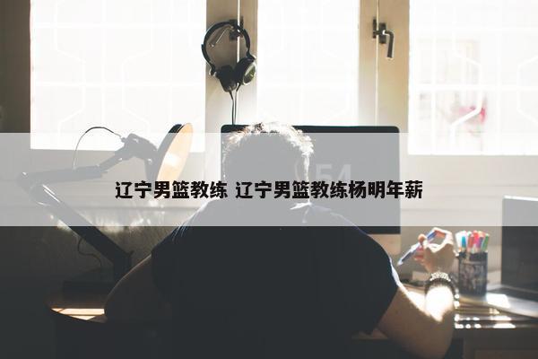 辽宁男篮教练 辽宁男篮教练杨明年薪