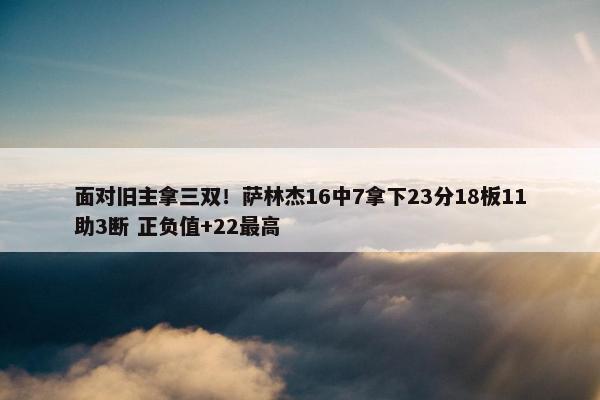 面对旧主拿三双！萨林杰16中7拿下23分18板11助3断 正负值+22最高