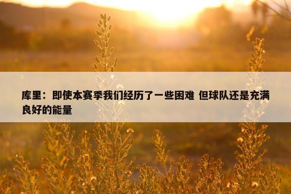 库里：即使本赛季我们经历了一些困难 但球队还是充满良好的能量