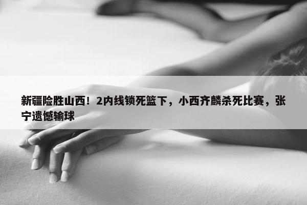 新疆险胜山西！2内线锁死篮下，小西齐麟杀死比赛，张宁遗憾输球