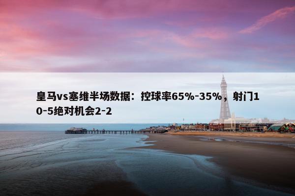 皇马vs塞维半场数据：控球率65%-35%，射门10-5绝对机会2-2