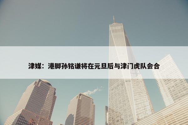 津媒：港脚孙铭谦将在元旦后与津门虎队会合