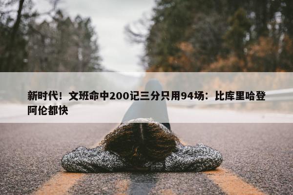 新时代！文班命中200记三分只用94场：比库里哈登阿伦都快