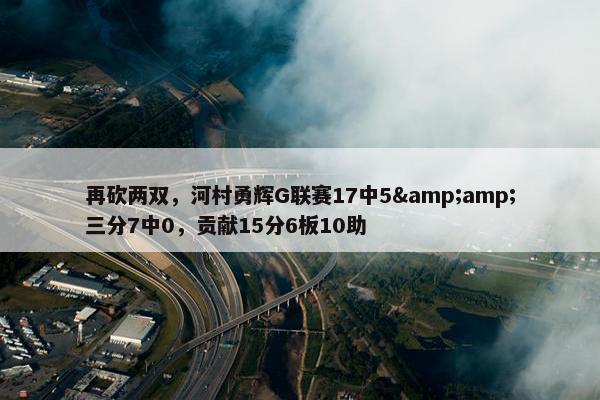 再砍两双，河村勇辉G联赛17中5&amp;三分7中0，贡献15分6板10助