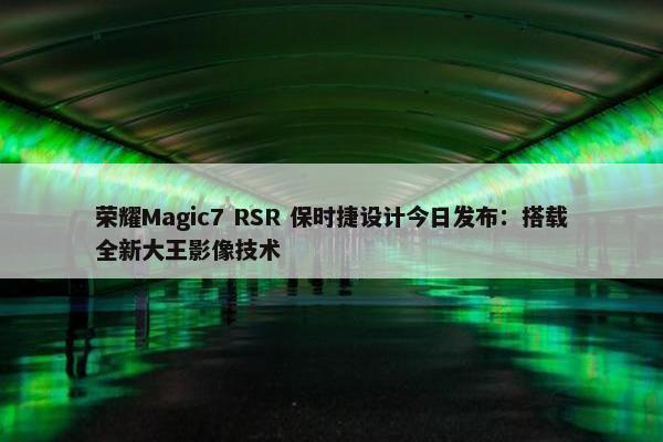 荣耀Magic7 RSR 保时捷设计今日发布：搭载全新大王影像技术