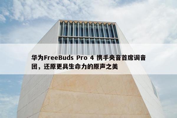 华为FreeBuds Pro 4 携手央音首席调音团，还原更具生命力的原声之美