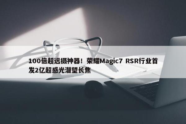 100倍超远摄神器！荣耀Magic7 RSR行业首发2亿超感光潜望长焦