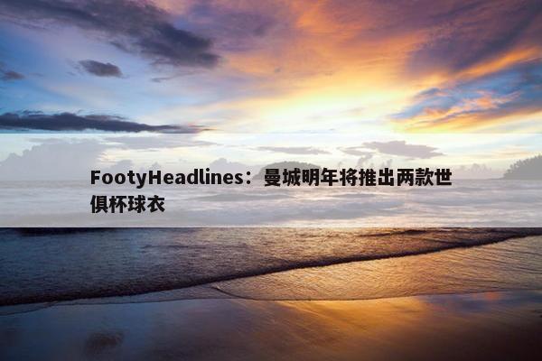 FootyHeadlines：曼城明年将推出两款世俱杯球衣