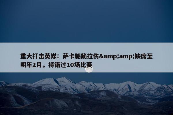 重大打击英媒：萨卡腿筋拉伤&amp;缺席至明年2月，将错过10场比赛