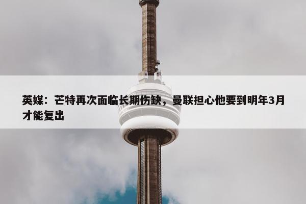 英媒：芒特再次面临长期伤缺，曼联担心他要到明年3月才能复出