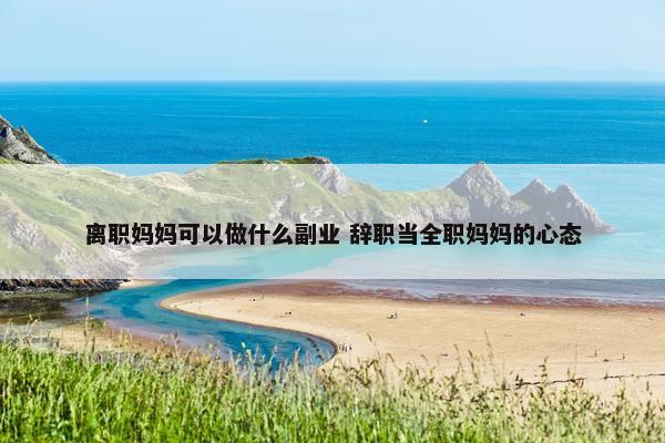 离职妈妈可以做什么副业 辞职当全职妈妈的心态